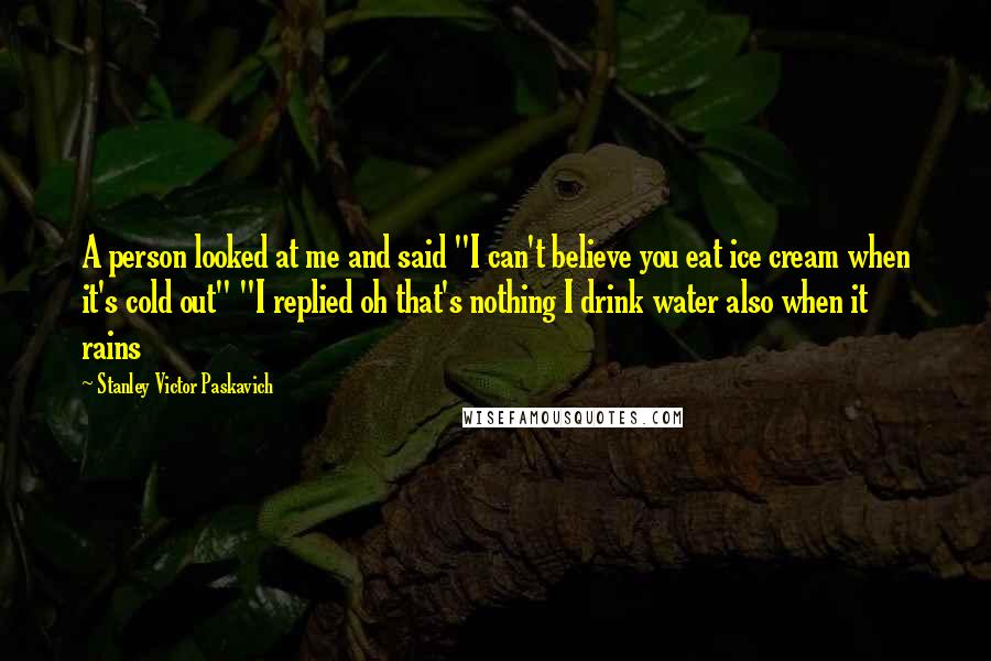 Stanley Victor Paskavich Quotes: A person looked at me and said "I can't believe you eat ice cream when it's cold out" "I replied oh that's nothing I drink water also when it rains