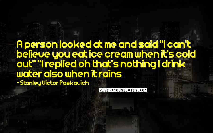 Stanley Victor Paskavich Quotes: A person looked at me and said "I can't believe you eat ice cream when it's cold out" "I replied oh that's nothing I drink water also when it rains