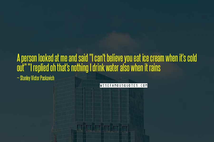 Stanley Victor Paskavich Quotes: A person looked at me and said "I can't believe you eat ice cream when it's cold out" "I replied oh that's nothing I drink water also when it rains