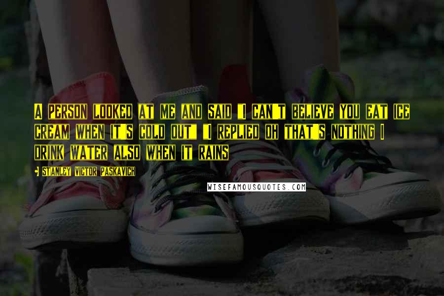 Stanley Victor Paskavich Quotes: A person looked at me and said "I can't believe you eat ice cream when it's cold out" "I replied oh that's nothing I drink water also when it rains