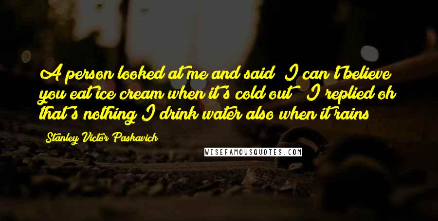 Stanley Victor Paskavich Quotes: A person looked at me and said "I can't believe you eat ice cream when it's cold out" "I replied oh that's nothing I drink water also when it rains