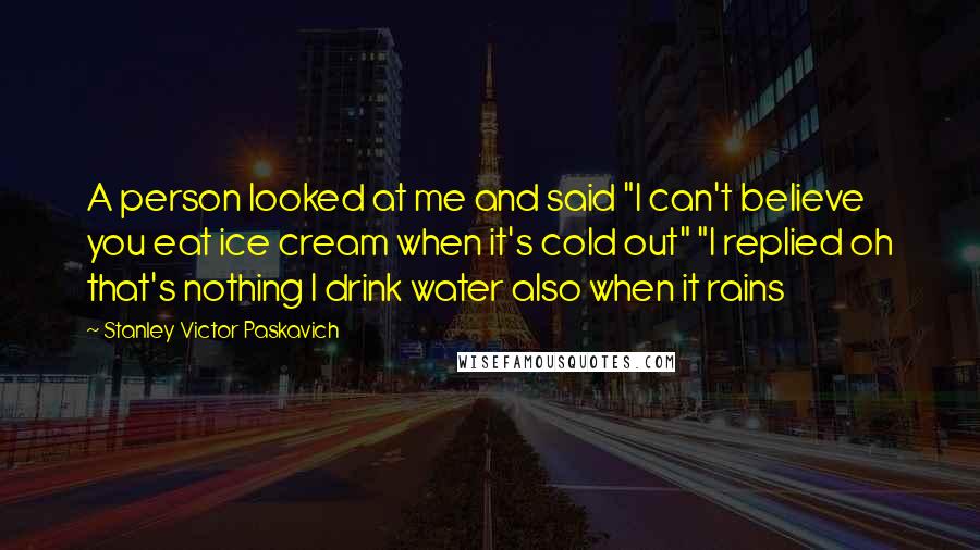 Stanley Victor Paskavich Quotes: A person looked at me and said "I can't believe you eat ice cream when it's cold out" "I replied oh that's nothing I drink water also when it rains