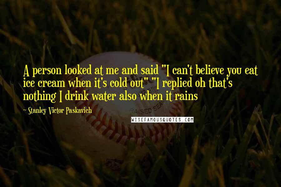 Stanley Victor Paskavich Quotes: A person looked at me and said "I can't believe you eat ice cream when it's cold out" "I replied oh that's nothing I drink water also when it rains