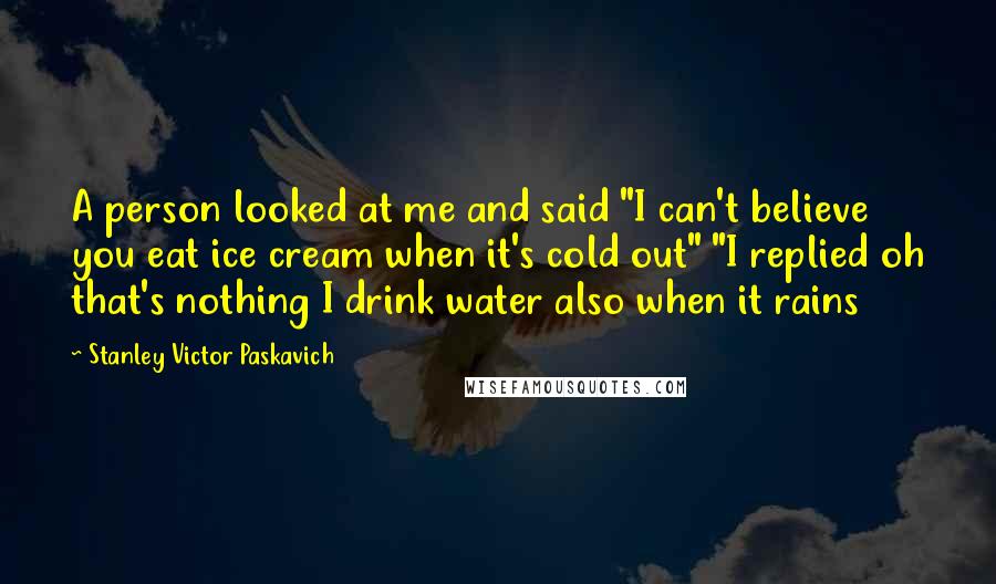 Stanley Victor Paskavich Quotes: A person looked at me and said "I can't believe you eat ice cream when it's cold out" "I replied oh that's nothing I drink water also when it rains