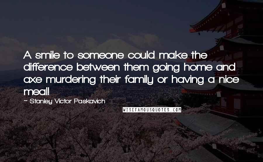 Stanley Victor Paskavich Quotes: A smile to someone could make the difference between them going home and axe murdering their family or having a nice meal!