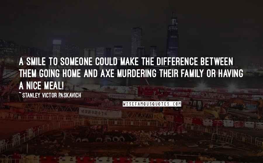 Stanley Victor Paskavich Quotes: A smile to someone could make the difference between them going home and axe murdering their family or having a nice meal!