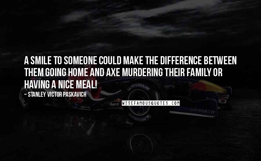 Stanley Victor Paskavich Quotes: A smile to someone could make the difference between them going home and axe murdering their family or having a nice meal!