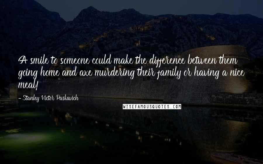 Stanley Victor Paskavich Quotes: A smile to someone could make the difference between them going home and axe murdering their family or having a nice meal!