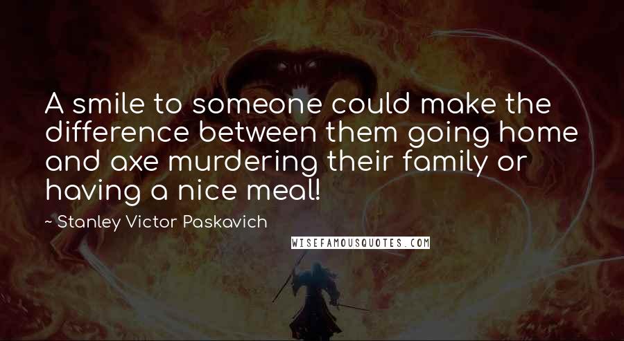 Stanley Victor Paskavich Quotes: A smile to someone could make the difference between them going home and axe murdering their family or having a nice meal!