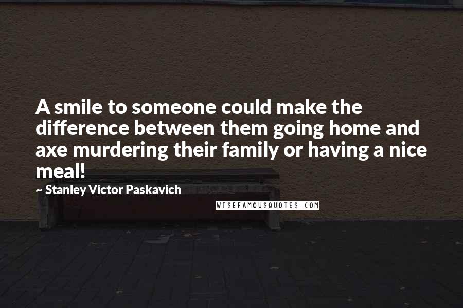 Stanley Victor Paskavich Quotes: A smile to someone could make the difference between them going home and axe murdering their family or having a nice meal!