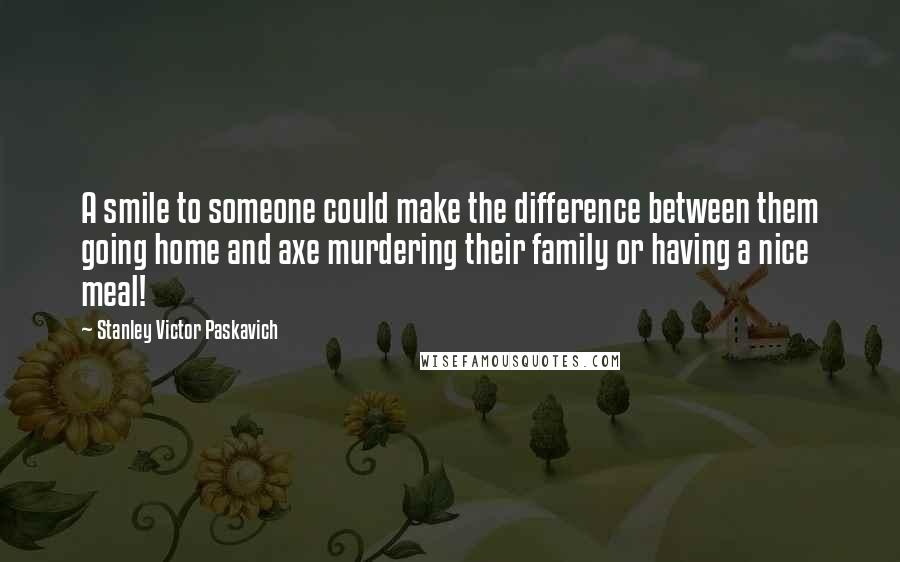 Stanley Victor Paskavich Quotes: A smile to someone could make the difference between them going home and axe murdering their family or having a nice meal!