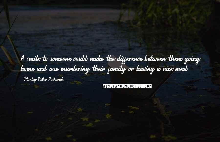 Stanley Victor Paskavich Quotes: A smile to someone could make the difference between them going home and axe murdering their family or having a nice meal!