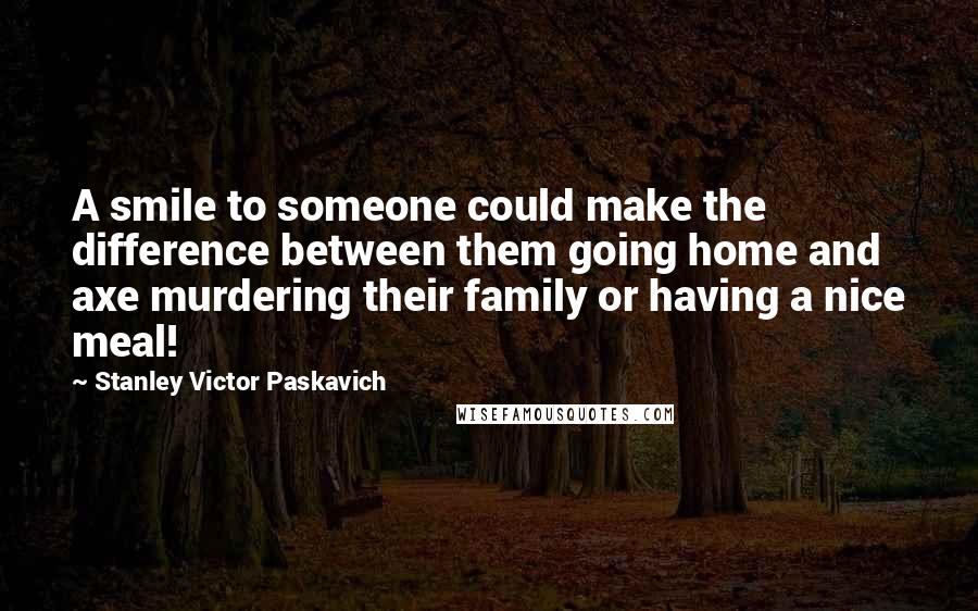 Stanley Victor Paskavich Quotes: A smile to someone could make the difference between them going home and axe murdering their family or having a nice meal!