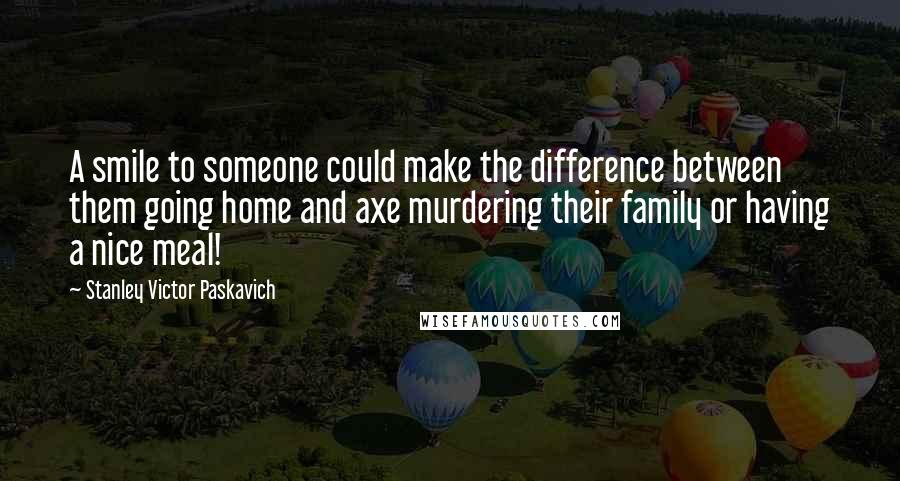 Stanley Victor Paskavich Quotes: A smile to someone could make the difference between them going home and axe murdering their family or having a nice meal!