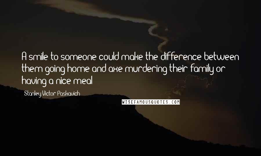 Stanley Victor Paskavich Quotes: A smile to someone could make the difference between them going home and axe murdering their family or having a nice meal!