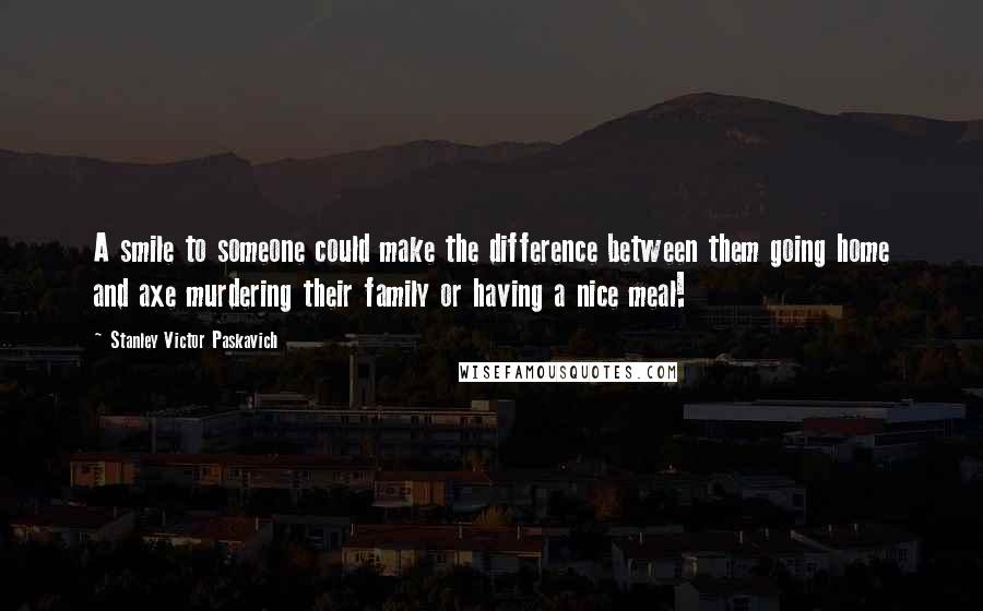 Stanley Victor Paskavich Quotes: A smile to someone could make the difference between them going home and axe murdering their family or having a nice meal!