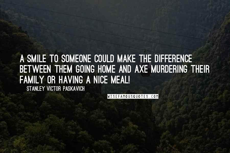 Stanley Victor Paskavich Quotes: A smile to someone could make the difference between them going home and axe murdering their family or having a nice meal!