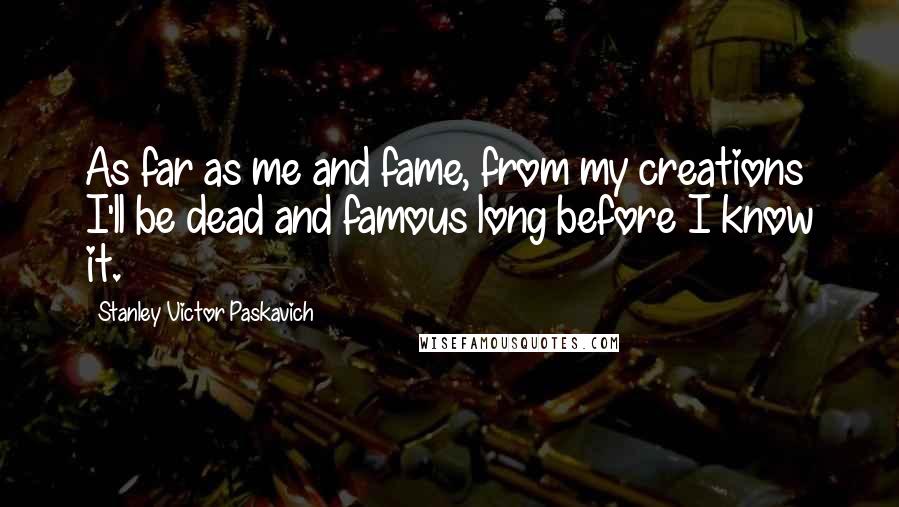 Stanley Victor Paskavich Quotes: As far as me and fame, from my creations I'll be dead and famous long before I know it.