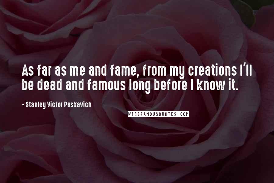 Stanley Victor Paskavich Quotes: As far as me and fame, from my creations I'll be dead and famous long before I know it.