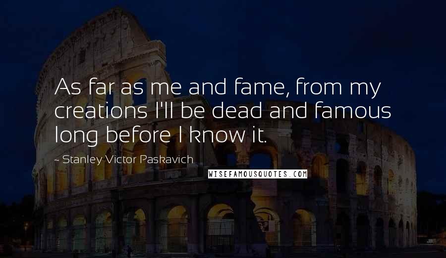 Stanley Victor Paskavich Quotes: As far as me and fame, from my creations I'll be dead and famous long before I know it.