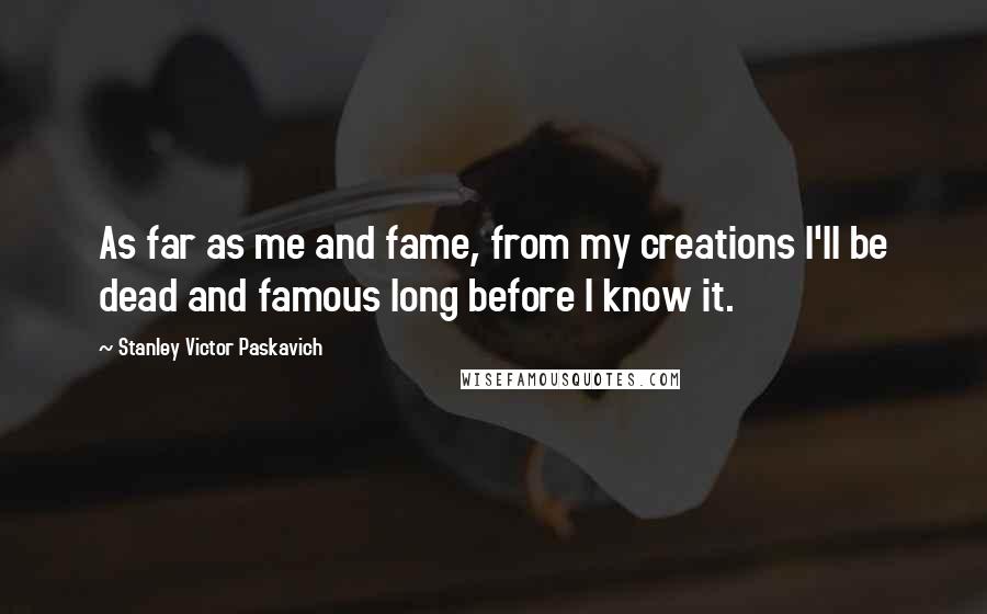 Stanley Victor Paskavich Quotes: As far as me and fame, from my creations I'll be dead and famous long before I know it.