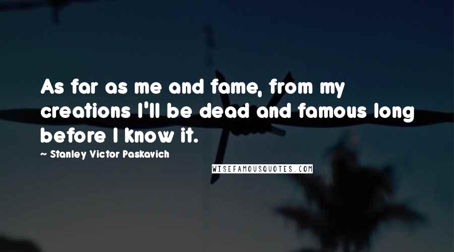 Stanley Victor Paskavich Quotes: As far as me and fame, from my creations I'll be dead and famous long before I know it.