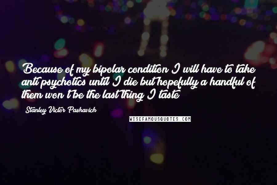 Stanley Victor Paskavich Quotes: Because of my bipolar condition I will have to take anti psychotics until I die but hopefully a handful of them won't be the last thing I taste
