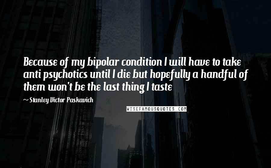 Stanley Victor Paskavich Quotes: Because of my bipolar condition I will have to take anti psychotics until I die but hopefully a handful of them won't be the last thing I taste