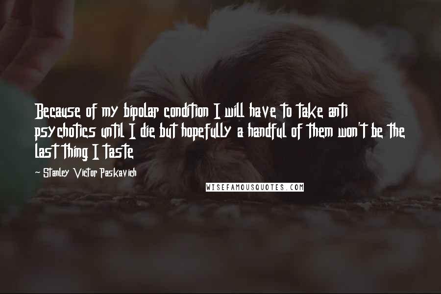 Stanley Victor Paskavich Quotes: Because of my bipolar condition I will have to take anti psychotics until I die but hopefully a handful of them won't be the last thing I taste