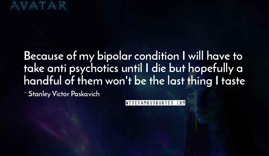 Stanley Victor Paskavich Quotes: Because of my bipolar condition I will have to take anti psychotics until I die but hopefully a handful of them won't be the last thing I taste