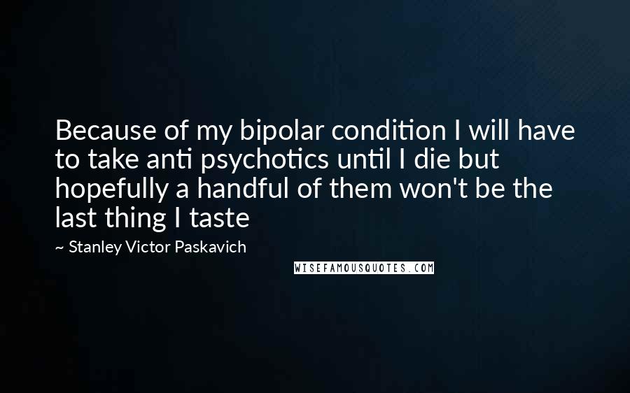 Stanley Victor Paskavich Quotes: Because of my bipolar condition I will have to take anti psychotics until I die but hopefully a handful of them won't be the last thing I taste