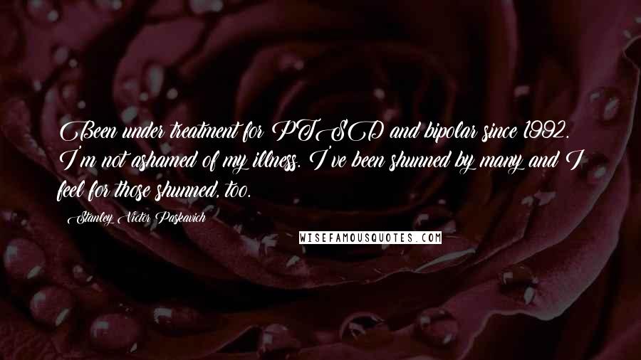 Stanley Victor Paskavich Quotes: Been under treatment for PTSD and bipolar since 1992. I'm not ashamed of my illness. I've been shunned by many and I feel for those shunned, too.