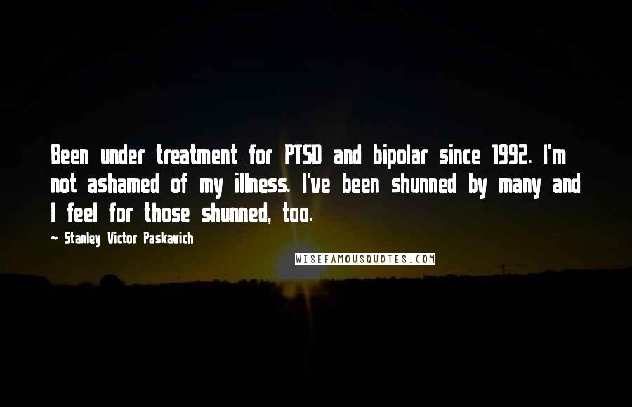 Stanley Victor Paskavich Quotes: Been under treatment for PTSD and bipolar since 1992. I'm not ashamed of my illness. I've been shunned by many and I feel for those shunned, too.