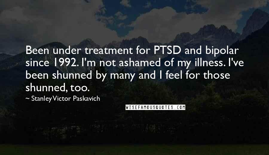 Stanley Victor Paskavich Quotes: Been under treatment for PTSD and bipolar since 1992. I'm not ashamed of my illness. I've been shunned by many and I feel for those shunned, too.