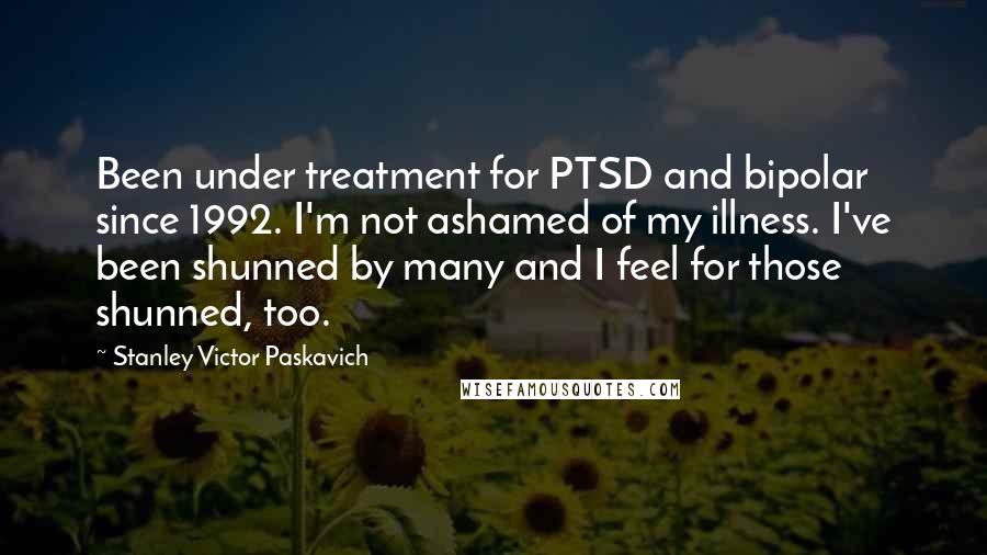 Stanley Victor Paskavich Quotes: Been under treatment for PTSD and bipolar since 1992. I'm not ashamed of my illness. I've been shunned by many and I feel for those shunned, too.