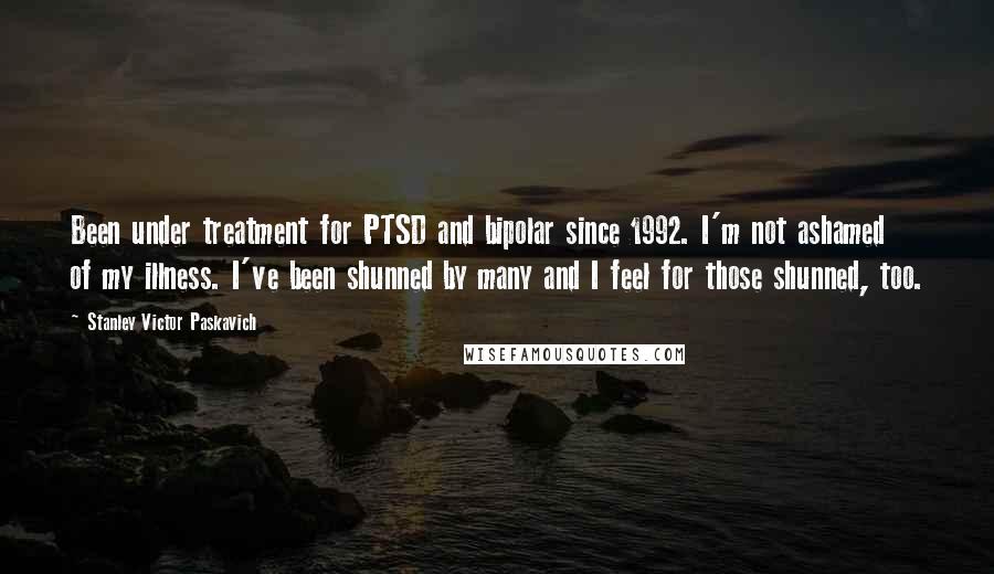 Stanley Victor Paskavich Quotes: Been under treatment for PTSD and bipolar since 1992. I'm not ashamed of my illness. I've been shunned by many and I feel for those shunned, too.