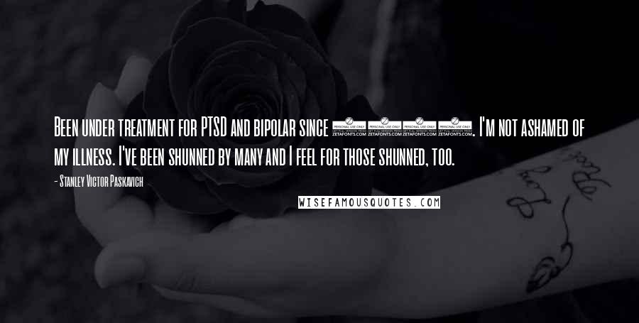 Stanley Victor Paskavich Quotes: Been under treatment for PTSD and bipolar since 1992. I'm not ashamed of my illness. I've been shunned by many and I feel for those shunned, too.