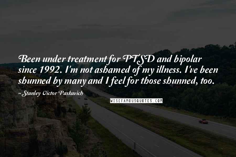 Stanley Victor Paskavich Quotes: Been under treatment for PTSD and bipolar since 1992. I'm not ashamed of my illness. I've been shunned by many and I feel for those shunned, too.