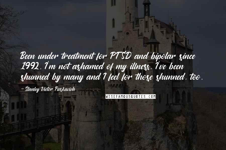 Stanley Victor Paskavich Quotes: Been under treatment for PTSD and bipolar since 1992. I'm not ashamed of my illness. I've been shunned by many and I feel for those shunned, too.