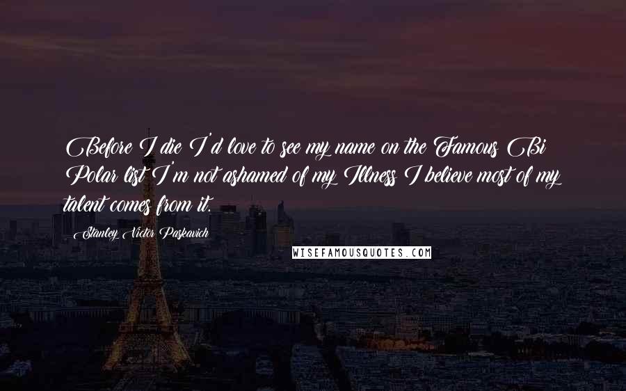 Stanley Victor Paskavich Quotes: Before I die I'd love to see my name on the Famous Bi Polar list I'm not ashamed of my Illness I believe most of my talent comes from it.