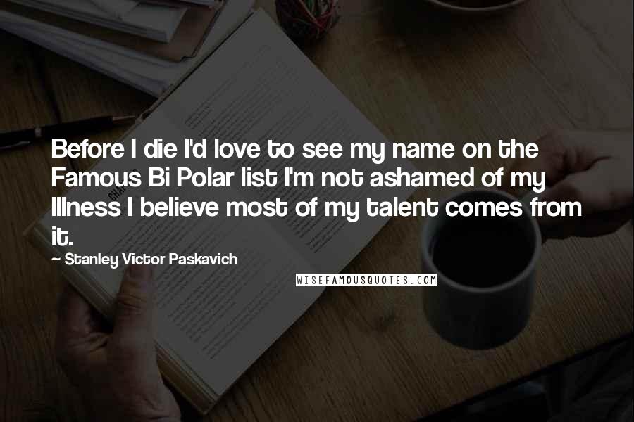 Stanley Victor Paskavich Quotes: Before I die I'd love to see my name on the Famous Bi Polar list I'm not ashamed of my Illness I believe most of my talent comes from it.