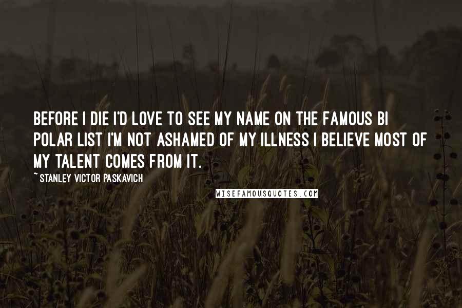 Stanley Victor Paskavich Quotes: Before I die I'd love to see my name on the Famous Bi Polar list I'm not ashamed of my Illness I believe most of my talent comes from it.