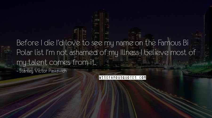 Stanley Victor Paskavich Quotes: Before I die I'd love to see my name on the Famous Bi Polar list I'm not ashamed of my Illness I believe most of my talent comes from it.