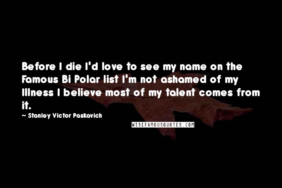 Stanley Victor Paskavich Quotes: Before I die I'd love to see my name on the Famous Bi Polar list I'm not ashamed of my Illness I believe most of my talent comes from it.