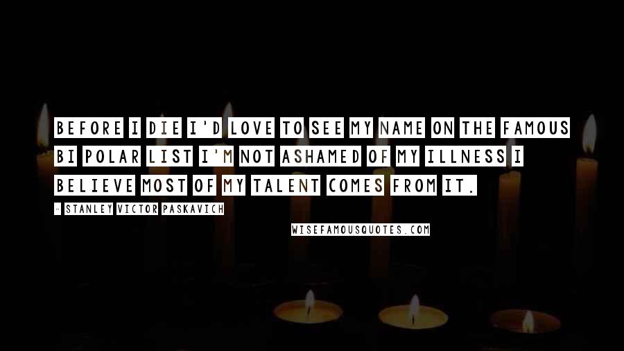 Stanley Victor Paskavich Quotes: Before I die I'd love to see my name on the Famous Bi Polar list I'm not ashamed of my Illness I believe most of my talent comes from it.