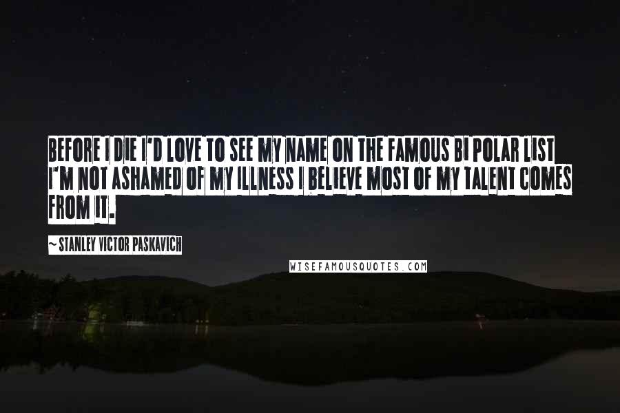 Stanley Victor Paskavich Quotes: Before I die I'd love to see my name on the Famous Bi Polar list I'm not ashamed of my Illness I believe most of my talent comes from it.