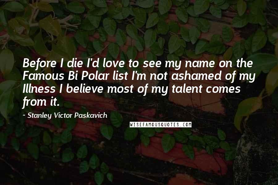 Stanley Victor Paskavich Quotes: Before I die I'd love to see my name on the Famous Bi Polar list I'm not ashamed of my Illness I believe most of my talent comes from it.