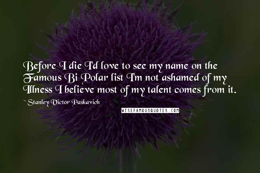 Stanley Victor Paskavich Quotes: Before I die I'd love to see my name on the Famous Bi Polar list I'm not ashamed of my Illness I believe most of my talent comes from it.