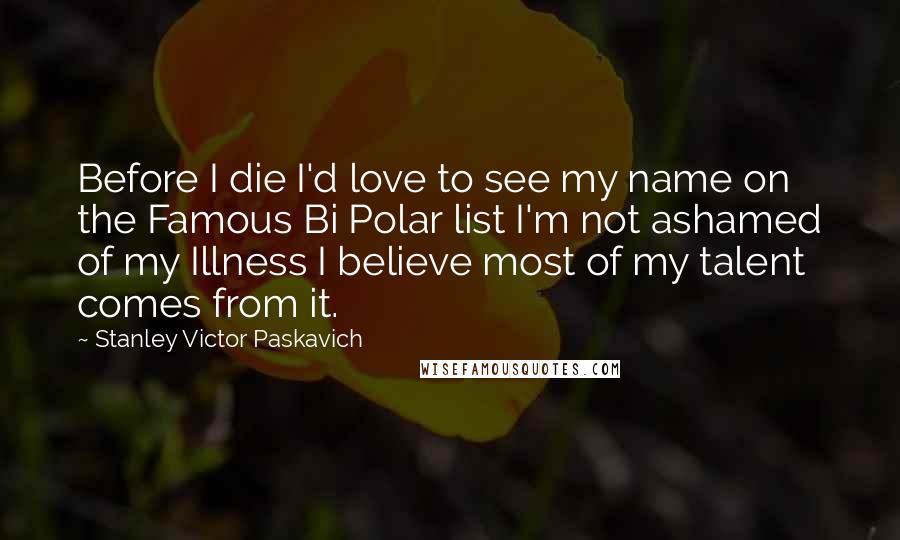 Stanley Victor Paskavich Quotes: Before I die I'd love to see my name on the Famous Bi Polar list I'm not ashamed of my Illness I believe most of my talent comes from it.