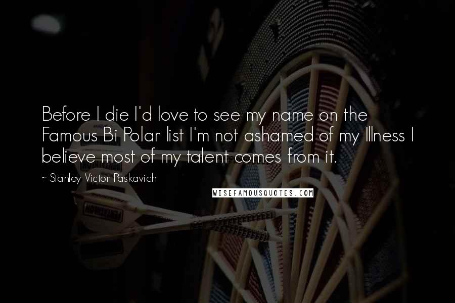 Stanley Victor Paskavich Quotes: Before I die I'd love to see my name on the Famous Bi Polar list I'm not ashamed of my Illness I believe most of my talent comes from it.